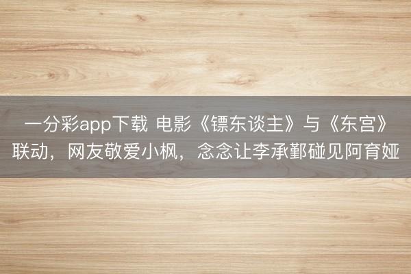 一分彩app下载 电影《镖东谈主》与《东宫》联动，网友敬爱小枫，念念让李承鄞碰见阿育娅