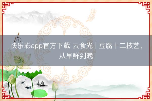 快乐彩app官方下载 云食光 | 豆腐十二技艺，从早鲜到晚