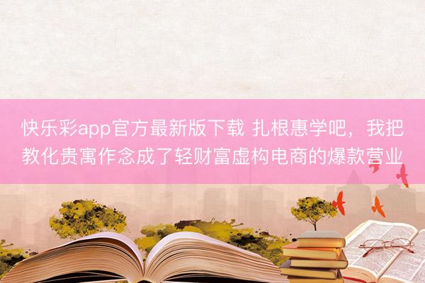 快乐彩app官方最新版下载 扎根惠学吧，我把教化贵寓作念成了轻财富虚构电商的爆款营业