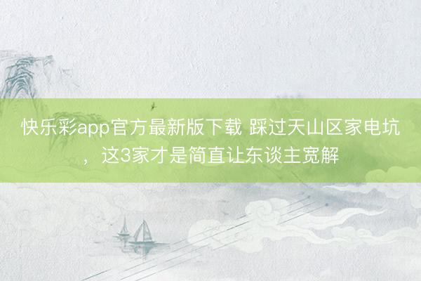 快乐彩app官方最新版下载 踩过天山区家电坑，这3家才是简直让东谈主宽解