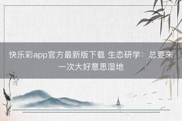 快乐彩app官方最新版下载 生态研学:总要来一次大好意思湿地