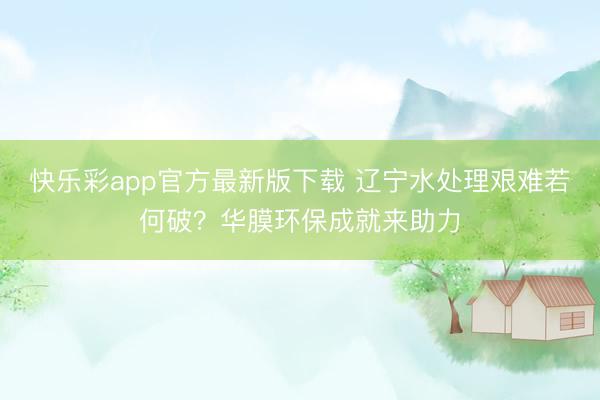 快乐彩app官方最新版下载 辽宁水处理艰难若何破？华膜环保成就来助力