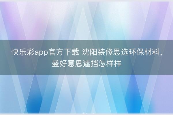 快乐彩app官方下载 沈阳装修思选环保材料，盛好意思遮挡怎样样