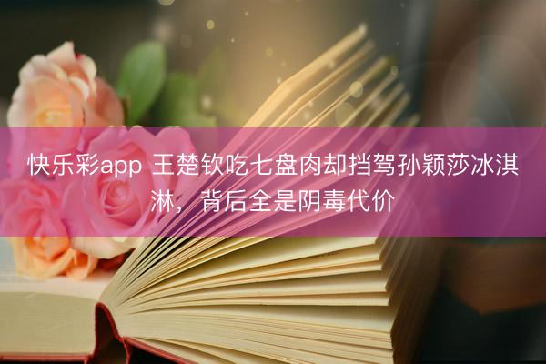 快乐彩app 王楚钦吃七盘肉却挡驾孙颖莎冰淇淋，背后全是阴毒代价