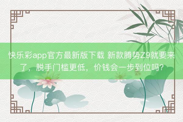 快乐彩app官方最新版下载 新款腾势Z9就要来了,脱手门槛更低,价钱会一步到位吗?