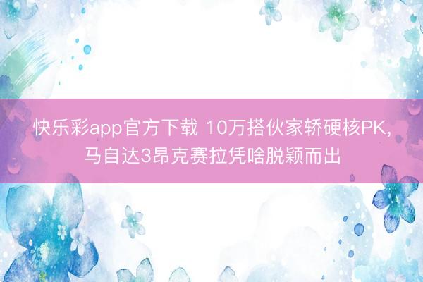快乐彩app官方下载 10万搭伙家轿硬核PK,马自达3昂克赛拉凭啥脱颖而出