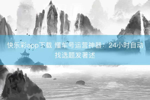 快乐彩app下载 懂车号运营神器：24小时自动找选题发著述