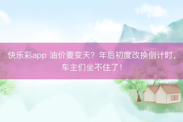快乐彩app 油价要变天？年后初度改换倒计时，车主们坐不住了！