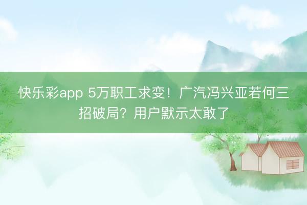 快乐彩app 5万职工求变！广汽冯兴亚若何三招破局？用户默示太敢了