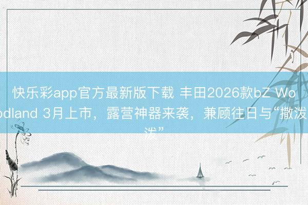 快乐彩app官方最新版下载 丰田2026款bZ Woodland 3月上市,露营神器来袭,兼顾往日与“撒泼”