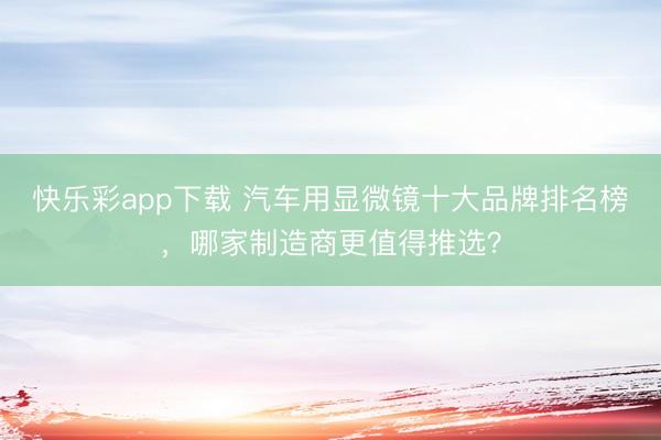 快乐彩app下载 汽车用显微镜十大品牌排名榜，哪家制造商更值得推选？