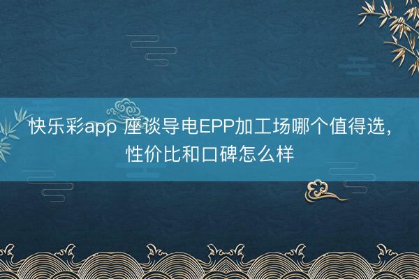 快乐彩app 座谈导电EPP加工场哪个值得选，性价比和口碑怎么样