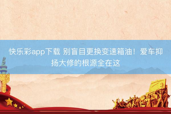 快乐彩app下载 别盲目更换变速箱油！爱车抑扬大修的根源全在这