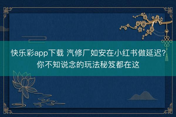 快乐彩app下载 汽修厂如安在小红书做延迟?你不知说念的玩法秘笈都在这