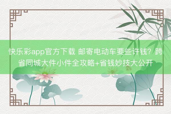 快乐彩app官方下载 邮寄电动车要些许钱?跨省同城大件小件全攻略+省钱妙技大公开