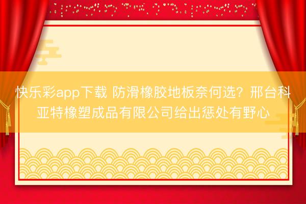 快乐彩app下载 防滑橡胶地板奈何选?邢台科亚特橡塑成品有限公司给出惩处有野心