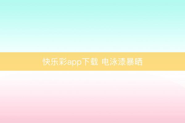 快乐彩app下载 电泳漆暴晒