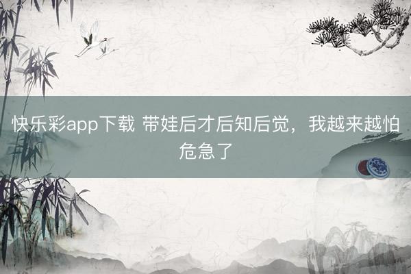 快乐彩app下载 带娃后才后知后觉，我越来越怕危急了