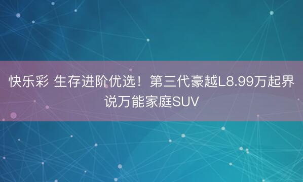 快乐彩 生存进阶优选!第三代豪越L8.99万起界说万能家庭SUV