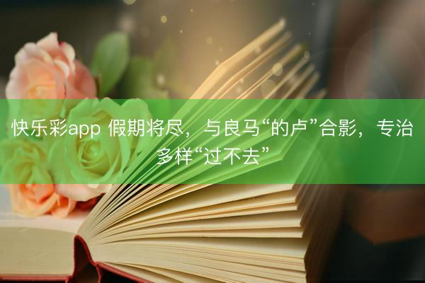 快乐彩app 假期将尽,与良马“的卢”合影,专治多样“过不去”