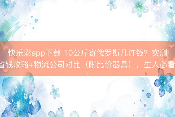 快乐彩app下载 10公斤寄俄罗斯几许钱？实测省钱攻略+物流公司对比（附比价器具），生人必看！