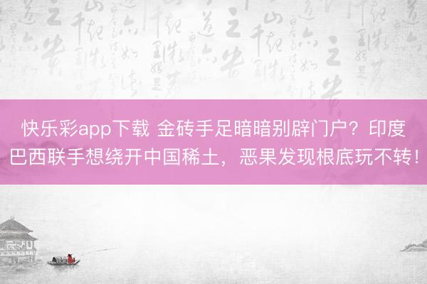 快乐彩app下载 金砖手足暗暗别辟门户？印度巴西联手想绕开中国稀土，恶果发现根底玩不转！