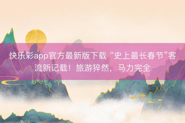 快乐彩app官方最新版下载 “史上最长春节”客流新记载！旅游猝然，马力完全