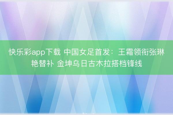 快乐彩app下载 中国女足首发:王霜领衔张琳艳替补 金坤乌日古木拉搭档锋线