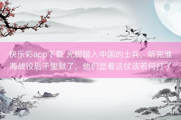 快乐彩app下载 光脚踏入中国的士兵,听完淮海战役后千里默了,他们显着这仗该若何打了