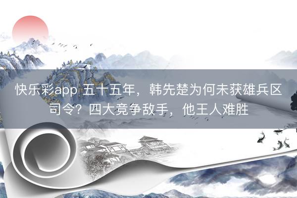 快乐彩app 五十五年，韩先楚为何未获雄兵区司令？四大竞争敌手，他王人难胜