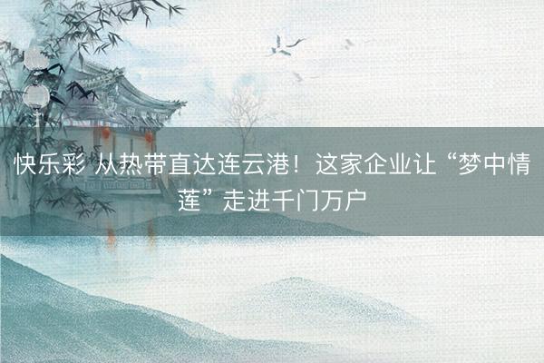 快乐彩 从热带直达连云港！这家企业让 “梦中情莲” 走进千门万户