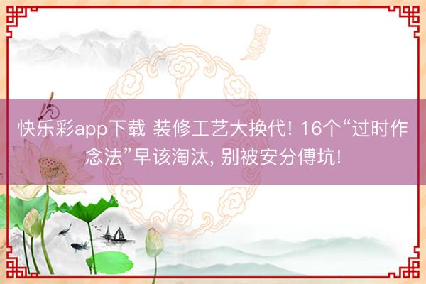 快乐彩app下载 装修工艺大换代! 16个“过时作念法”早该淘汰, 别被安分傅坑!